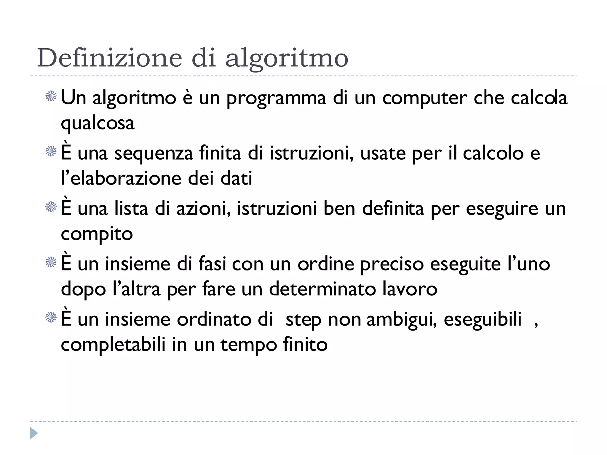Definizione di algoritmo Un algoritmo è un programma di un computer che calcola qualcosa È una sequenza finita di istruzioni, usate per il calcolo e l’elaborazione dei dati È una lista di azioni, istruzioni ben definita per eseguire un compito È un insieme di fasi con un ordine preciso eseguite l’uno dopo l’altra per fare un determinato lavoro È un insieme ordinato di  step non ambigui, eseguibili  ,  completabili in un tempo finito 
