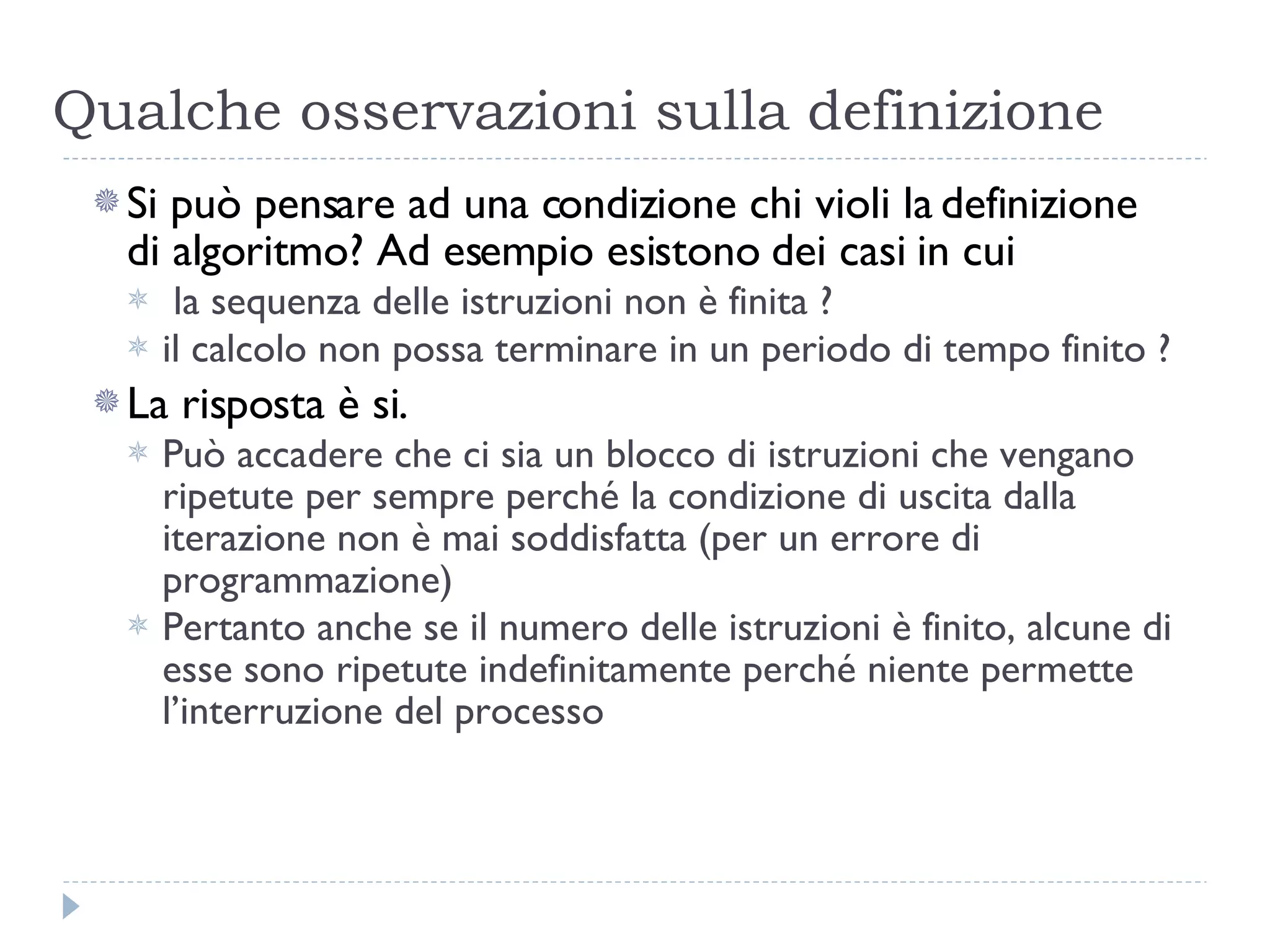Qualche osservazioni sulla definizione Si può pensare ad una condizione chi violi la definizione  di algoritmo? Ad esempio esistono dei casi in cui la sequenza delle istruzioni non è finita ?  il calcolo non possa terminare in un periodo di tempo finito ? La risposta è si. Può accadere che ci sia un blocco di istruzioni che vengano ripetute per sempre perché la condizione di uscita dalla iterazione non è mai soddisfatta (per un errore di programmazione) Pertanto anche se il numero delle istruzioni è finito, alcune di esse sono ripetute indefinitamente perché niente permette l’interruzione del processo  