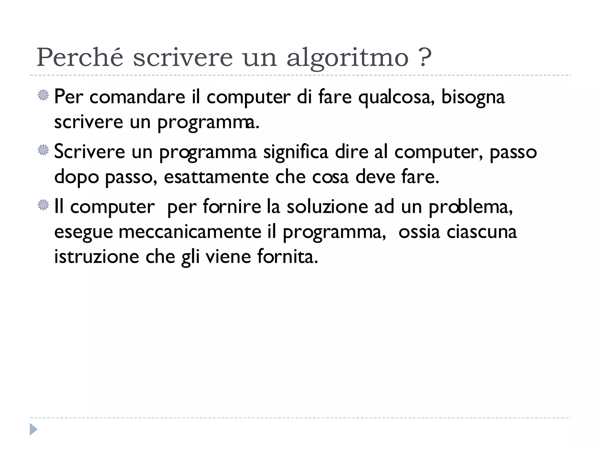 Perché scrivere un algoritmo ? Per comandare il computer di fare qualcosa, bisogna scrivere un programma.  Scrivere un programma significa dire al computer, passo dopo passo, esattamente che cosa deve fare. Il computer  per fornire la soluzione ad un problema, esegue meccanicamente il programma,  ossia ciascuna istruzione che gli viene fornita.  