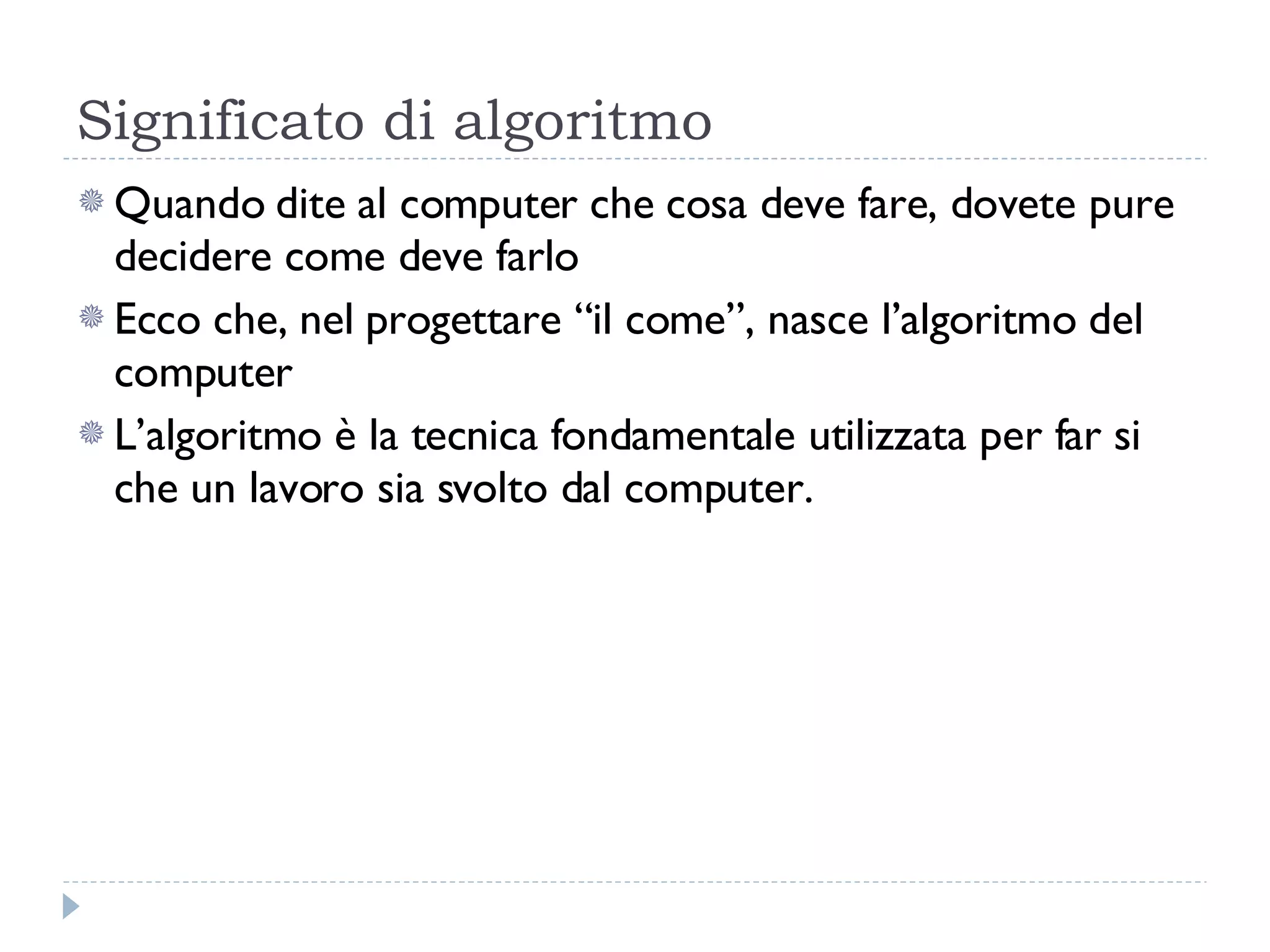 Significato di algoritmo Quando dite al computer che cosa deve fare, dovete pure decidere come deve farlo Ecco che, nel progettare “il come”, nasce l’algoritmo del computer L’algoritmo è la tecnica fondamentale utilizzata per far si che un lavoro sia svolto dal computer. 