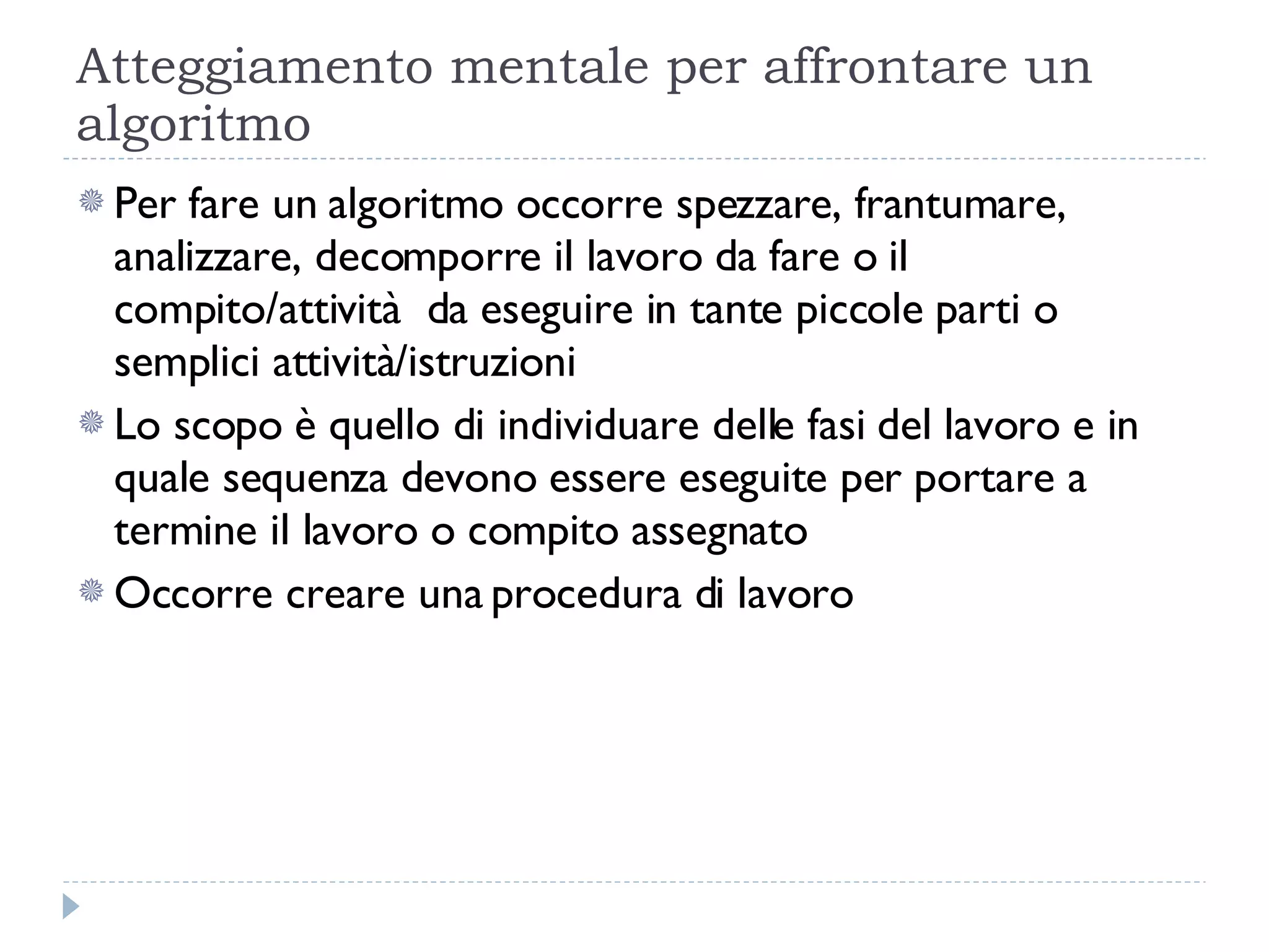 Atteggiamento mentale per affrontare un algoritmo Per fare un algoritmo occorre spezzare, frantumare, analizzare, decomporre il lavoro da fare o il compito/attività  da eseguire in tante piccole parti o semplici attività/istruzioni Lo scopo è quello di individuare delle fasi del lavoro e in quale sequenza devono essere eseguite per portare a termine il lavoro o compito assegnato Occorre creare una procedura di lavoro 