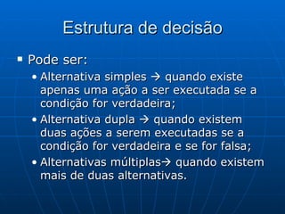 Estrutura de decisão Pode ser: Alternativa simples    quando existe apenas uma ação a ser executada se a condição for verdadeira; Alternativa dupla    quando existem duas ações a serem executadas se a condição for verdadeira e se for falsa; Alternativas múltiplas   quando existem mais de duas alternativas. 