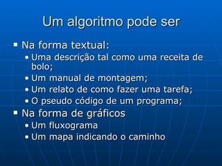 Um algoritmo pode ser Na forma textual: Uma descrição tal como uma receita de bolo; Um manual de montagem; Um relato de como fazer uma tarefa; O pseudo código de um programa; Na forma de gráficos Um fluxograma Um mapa indicando o caminho 