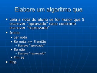 Elabore um algoritmo que Leia a nota do aluno se for maior que 5 escrever “aprovado” caso contrário escrever “reprovado” Inicio Ler nota Se nota >= 5 então Escreva “aprovado” Se não Escreva “reprovado” Fim se Fim  