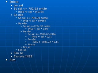 Inicio Ler sal Se sal <= 752,62 então INSS    sal * 0,0765 Se não Se sal <= 780,00 então INSS    sal * 0,0865 Se não Se sal <=1254,36 então INSS    sal * 0,09 Se não Se sal <= 2508,72 então INSS    sal * 0,11 Se não INSS    2508,72 * 0,11 Fim se Fim se Fim se Fim se Escreva INSS Fim  