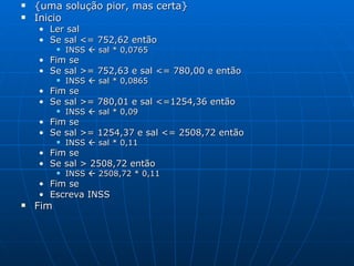 {uma solução pior, mas certa} Inicio Ler sal Se sal <= 752,62 então INSS    sal * 0,0765 Fim se Se sal >= 752,63 e sal <= 780,00 e então INSS    sal * 0,0865 Fim se Se sal >= 780,01 e sal <=1254,36 então INSS    sal * 0,09 Fim se Se sal >= 1254,37 e sal <= 2508,72 então INSS    sal * 0,11 Fim se Se sal > 2508,72 então INSS    2508,72 * 0,11 Fim se Escreva INSS Fim  