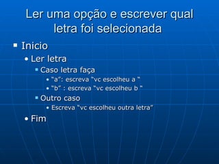 Ler uma opção e escrever qual letra foi selecionada  Inicio Ler letra Caso letra faça “ a”: escreva “vc escolheu a “ “ b” : escreva “vc escolheu b “ Outro caso Escreva “vc escolheu outra letra” Fim  