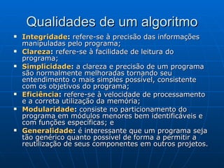 Qualidades de um algoritmo Integridade :  refere-se à precisão das informações manipuladas pelo programa;  Clareza :  refere-se à facilidade de leitura do programa; Simplicidade :  a clareza e precisão de um programa são normalmente melhoradas tornando seu entendimento o mais simples possível, consistente com os objetivos do programa; Eficiência :  refere-se à velocidade de processamento e a correta utilização da memória;  Modularidade :  consiste no particionamento do programa em módulos menores bem identificáveis e com funções específicas; e Generalidade :  é interessante que um programa seja tão genérico quanto possível de forma a permitir a reutilização de seus componentes em outros projetos. 