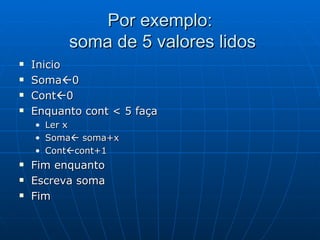 Por exemplo:  soma de 5 valores lidos Inicio Soma  0 Cont  0  Enquanto cont < 5 faça Ler x Soma   soma+x Cont  cont+1 Fim enquanto Escreva soma Fim  