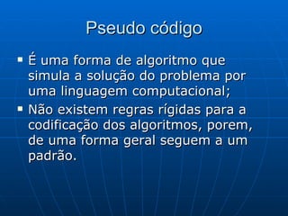 Pseudo código É uma forma de algoritmo que simula a solução do problema por uma linguagem computacional; Não existem regras rígidas para a codificação dos algoritmos, porem, de uma forma geral seguem a um padrão. 