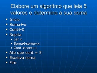 Elabore um algoritmo que leia 5 valores e determine a sua soma Inicio Soma  o Cont  0 Repita Ler x Soma  soma+x Cont   cont+1 Ate que cont = 5 Escreva soma Fim  