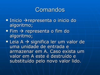 Comandos Inicio   representa o inicio do algoritmo; Fim    representa o fim do algoritmo; Leia A    significa ler um valor de uma unidade de entrada e armazenar em A. Caso exista um valor em A este é destruído e substituído pelo novo valor lido. 
