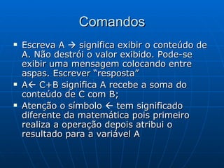 Comandos Escreva A    significa exibir o conteúdo de A. Não destrói o valor exibido. Pode-se exibir uma mensagem colocando entre aspas. Escrever “resposta” A   C+B significa A recebe a soma do conteúdo de C com B; Atenção o símbolo    tem significado diferente da matemática pois primeiro realiza a operação depois atribui o resultado para a variável A 