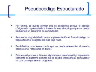Pseudocódigo Estructurado Por último, se puede afirmar que es específica porque el pseudo código esta representada a través de una simbología que se pueda traducir en un programa de computador.  Aunque es muy detallado en su implementación el Pseudocódigo no llega a tener el desglose de mas bajo nivel. En definitiva, una forma con la que se puede referenciar al pseudo código sería: “programa en bruto”. Esto es así porque si bien un algoritmo en pseudo código representa fielmente al algoritmo original, no es posible ingresarlo al computador tal cual para que sea un programa. 