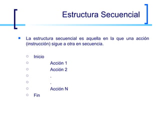 Estructura Secuencial La estructura secuencial es aquella en la que una acción (instrucción) sigue a otra en secuencia.  Inicio   Acción 1   Acción 2   .   .   Acción N Fin 