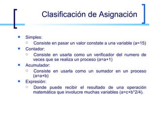 Clasificación de Asignación Simples:  Consiste en pasar un valor constate a una variable (a=15) Contador:  Consiste en usarla como un verificador del numero de veces que se realiza un proceso (a=a+1) Acumulador:  Consiste en usarla como un sumador en un proceso (a=a+b) Expresión:  Donde puede recibir el resultado de una operación matemática que involucre muchas variables (a=c+b*2/4). 