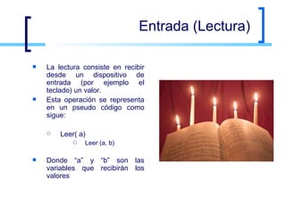 Entrada (Lectura) La lectura consiste en recibir desde un dispositivo de entrada (por ejemplo el teclado) un valor.  Esta operación se representa en un pseudo código como sigue:  Leer( a) Leer (a, b) Donde “a” y “b” son las variables que recibirán los valores  