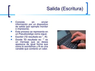 Salida (Escritura) Consiste en enviar información por un dispositivo de salida (por ejemplo monitor o impresora).  Este proceso se representa en un Pseudocódigo como sigue: Escribir (“El resultado es:” , R)  Donde “El resultado es: “” es un mensaje que se desea aparezca de igual forma que como lo escribimos y R es una variable que contiene un valor. 