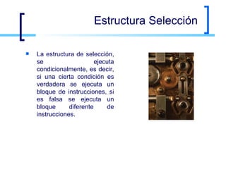 Estructura Selección La estructura de selección, se ejecuta condicionalmente, es decir, si una cierta condición es verdadera se ejecuta un bloque de instrucciones, si es falsa se ejecuta un bloque diferente de instrucciones.  