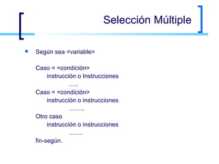 Selección Múltiple Según sea <variable> Caso = <condición> instrucción o Instrucciones … .. Caso = <condición> instrucción o instrucciones …… .. Otro caso instrucción o instrucciones …… . fin-según. 