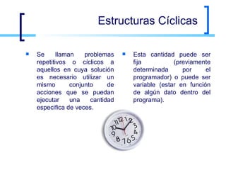 Estructuras Cíclicas Se llaman problemas repetitivos o cíclicos a aquellos en cuya solución es necesario utilizar un mismo conjunto de acciones que se puedan ejecutar una cantidad especifica de veces. Esta cantidad puede ser fija (previamente determinada por el programador) o puede ser variable (estar en función de algún dato dentro del programa). 