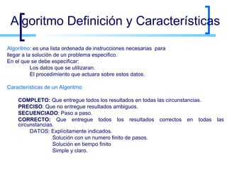 Algoritmo Definición y Características Algoritmo : es una lista ordenada de instrucciones necesarias  para  llegar a la solución de un problema especifico. En el que se debe especificar: Los datos que se utilizaran. El procedimiento que actuara sobre estos datos. Características de un Algoritmo COMPLETO:  Que entregue todos los resultados en todas las circunstancias. PRECISO : Que no entregue resultados ambiguos. SECUENCIADO : Paso a paso. CORRECTO:  Que entregue todos los resultados correctos en todas las circunstancias. DATOS: Explícitamente indicados. Solución con un numero finito de pasos. Solución en tiempo finito Simple y claro. 
