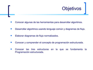 Objetivos Conocer algunas de las herramientas para desarrollar algoritmos. Desarrollar algoritmos usando lenguaje común y diagramas de flujo. Elaborar diagramas de flujo normalizados. Conocer y comprender el concepto de programación estructurada. Conocer las tres estructuras en la que se fundamenta la Programación estructurada. 