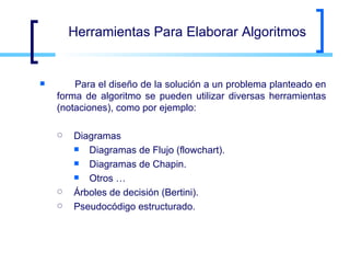 Herramientas Para Elaborar Algoritmos Para el diseño de la solución a un problema planteado en forma de algoritmo se pueden utilizar diversas herramientas (notaciones), como por ejemplo: Diagramas Diagramas de Flujo (flowchart). Diagramas de Chapin. Otros … Árboles de decisión (Bertini). Pseudocódigo estructurado. 
