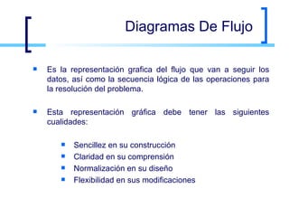 Diagramas De Flujo Es la representación grafica del flujo que van a seguir los datos, así como la secuencia lógica de las operaciones para la resolución del problema. Esta representación gráfica debe tener las siguientes cualidades: Sencillez en su construcción Claridad en su comprensión Normalización en su diseño Flexibilidad en sus modificaciones 