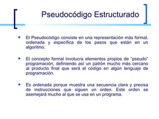 Pseudocódigo Estructurado El Pseudocódigo consiste en una representación más formal, ordenada y específica de los pasos que están en un algoritmo. El concepto formal involucra elementos propios de “pseudo” programación, definiendo así un patrón mucho más cercano al producto final que será el código en algún lenguaje de programación. Es ordenada porque muestra una secuencia clara y precisa de instrucciones que siguen un orden. Este orden se asemejará mucho al que se usa en un programa. 