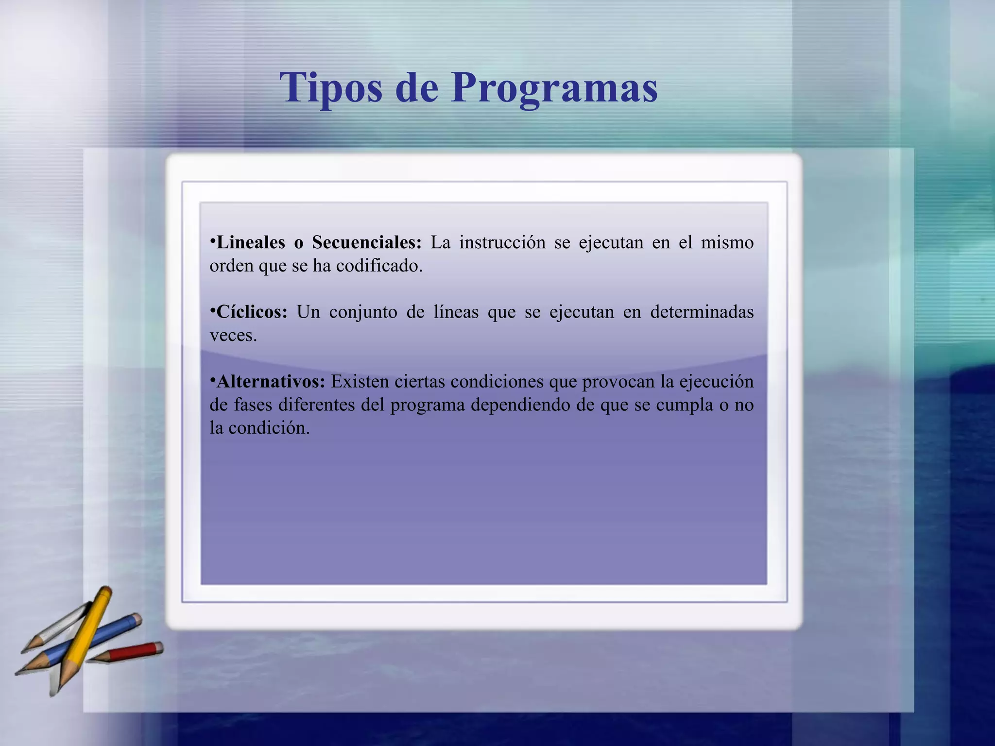 Tipos de Programas Lineales o Secuenciales:  La instrucción se ejecutan en el mismo orden que se ha codificado.   Cíclicos:  Un conjunto de líneas que se ejecutan en determinadas veces. Alternativos:  Existen ciertas condiciones que provocan la ejecución de fases diferentes del programa dependiendo de que se cumpla o no la condición. 