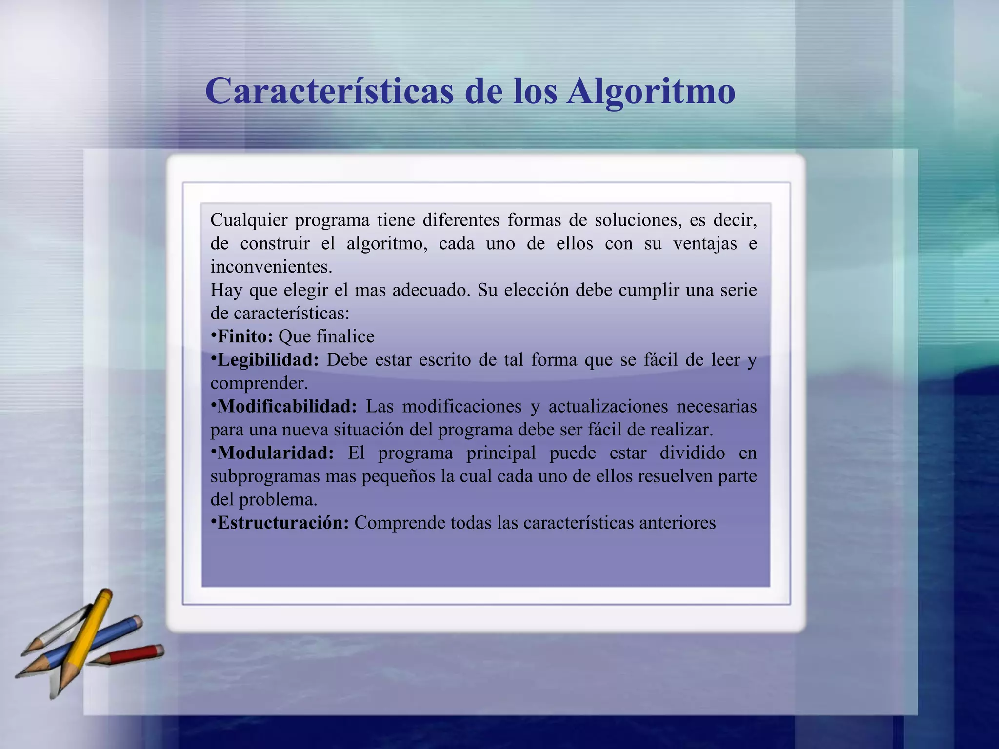 Características de los Algoritmo Cualquier programa tiene diferentes formas de soluciones, es decir, de construir el algoritmo, cada uno de ellos con su ventajas e inconvenientes. Hay que elegir el mas adecuado. Su elección debe cumplir una serie de características: Finito:  Que finalice Legibilidad:  Debe estar escrito de tal forma que se fácil de leer y comprender. Modificabilidad:  Las modificaciones y actualizaciones necesarias para una nueva situación del programa debe ser fácil de realizar. Modularidad:  El programa principal puede estar dividido en subprogramas mas pequeños la cual cada uno de ellos resuelven parte del problema. Estructuración:  Comprende todas las características anteriores 