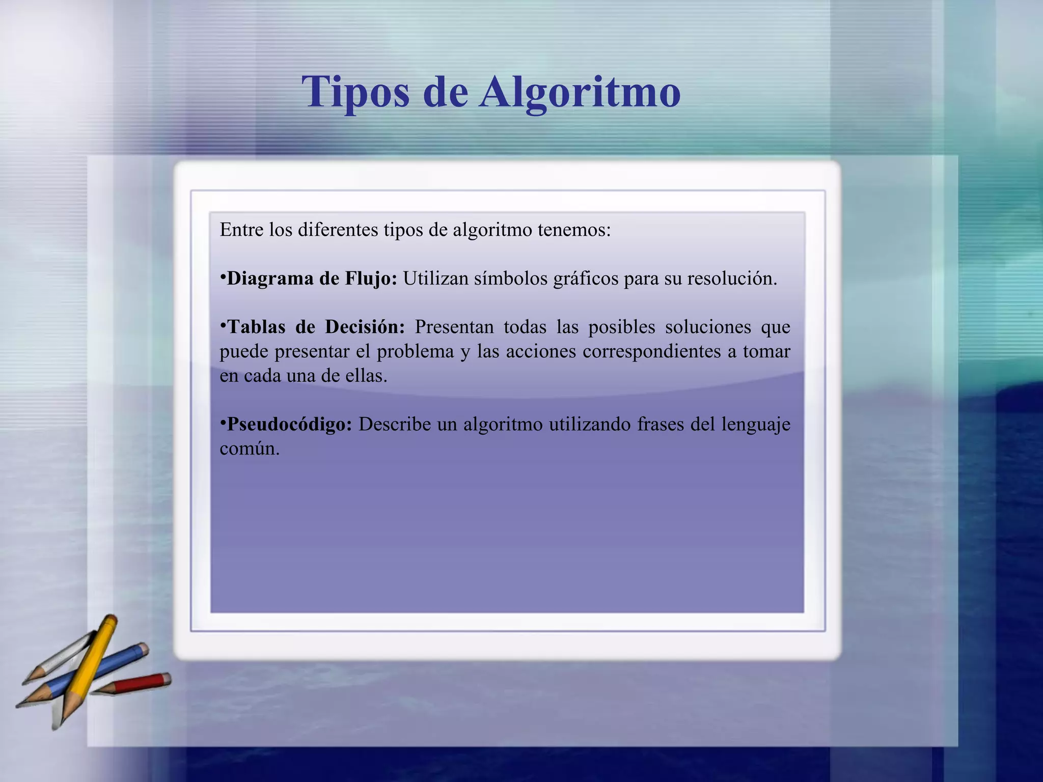 Tipos de Algoritmo Entre los diferentes tipos de algoritmo tenemos: Diagrama de Flujo:  Utilizan símbolos gráficos para su resolución. Tablas de Decisión:  Presentan todas las posibles soluciones que puede presentar el problema y las acciones correspondientes a tomar en cada una de ellas. Pseudocódigo:  Describe un algoritmo utilizando frases del lenguaje común.   
