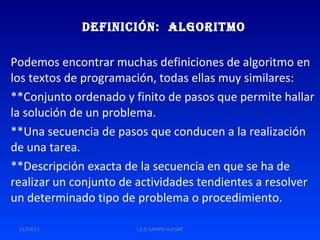 Definición:  Algoritmo Podemos encontrar muchas definiciones de algoritmo en los textos de programación, todas ellas muy similares: **Conjunto ordenado y finito de pasos que permite hallar la solución de un problema.  **Una secuencia de pasos que conducen a la realización de una tarea.  **Descripción exacta de la secuencia en que se ha de realizar un conjunto de actividades tendientes a resolver un determinado tipo de problema o procedimiento.  21/03/11 I.E.D CAMPO ALEGRE 