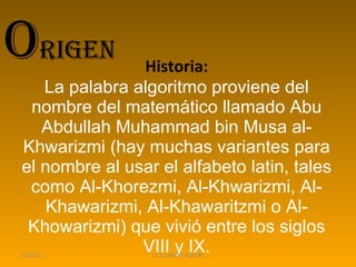 Historia: La palabra algoritmo proviene del nombre del matemático llamado Abu Abdullah Muhammad bin Musa al-Khwarizmi (hay muchas variantes para el nombre al usar el alfabeto latin, tales como Al-Khorezmi, Al-Khwarizmi, Al-Khawarizmi, Al-Khawaritzmi o Al-Khowarizmi) que vivió entre los siglos VIII y IX. 21/03/11 I.E.D CAMPO ALEGRE O rigen  