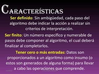 Ser definido :  Sin ambigüedad, cada paso del algoritmo debe indicar la acción a realizar sin criterios de interpretación.  Ser finito :  Un número específico y numerable de pasos debe componer al algoritmo, el cual deberá finalizar al completarlos.  Tener cero o más entradas:   Datos son proporcionados a un algoritmo como insumo (o estos son generados de alguna forma) para llevar a cabo las operaciones que comprende.  21/03/11 I.E.D CAMPO ALEGRE C aracterísticas 