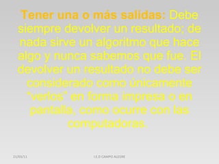 Tener una o más salidas:  Debe siempre devolver un resultado; de nada sirve un algoritmo que hace algo y nunca sabemos que fue. El devolver un resultado no debe ser considerado como únicamente “verlos” en forma impresa o en pantalla, como ocurre con las computadoras.  21/03/11 I.E.D CAMPO ALEGRE 