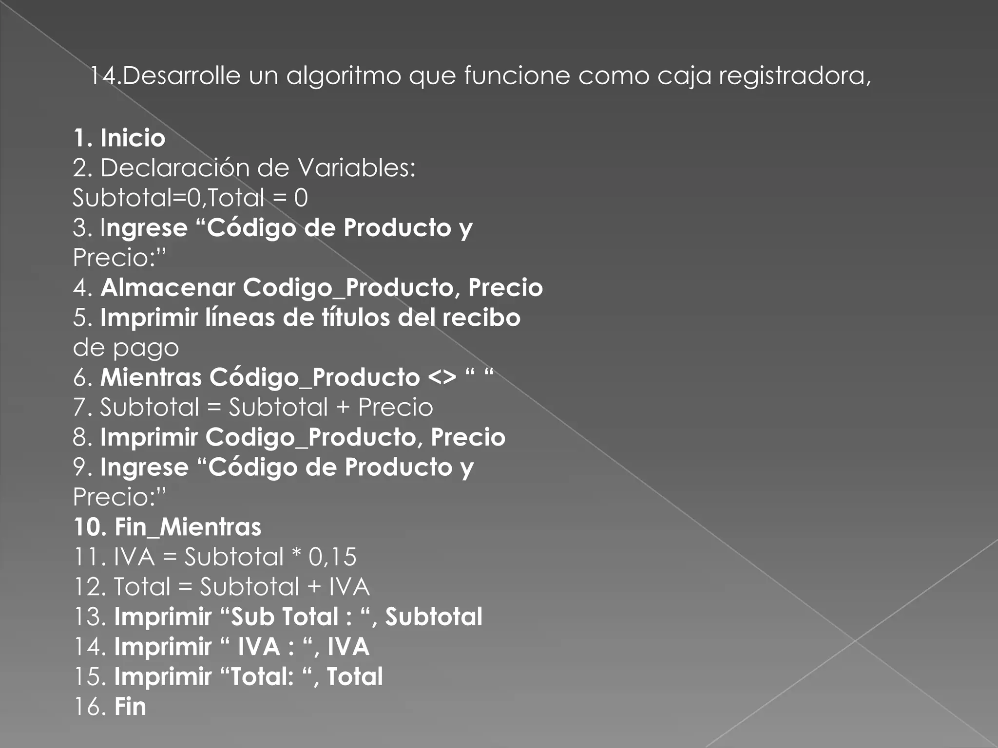 14.Desarrolle un algoritmo que funcione como caja registradora,1. Inicio2. Declaración de Variables:Subtotal=0,Total = 03. Ingrese “Código de Producto yPrecio:”4. Almacenar Codigo_Producto, Precio5. Imprimir líneas de títulos del recibode pago6. Mientras Código_Producto <> “ “7. Subtotal = Subtotal + Precio8. Imprimir Codigo_Producto, Precio9. Ingrese “Código de Producto yPrecio:”10. Fin_Mientras11. IVA = Subtotal * 0,1512. Total = Subtotal + IVA13. Imprimir “Sub Total : “, Subtotal14. Imprimir “ IVA : “, IVA15. Imprimir “Total: “, Total16. Fin