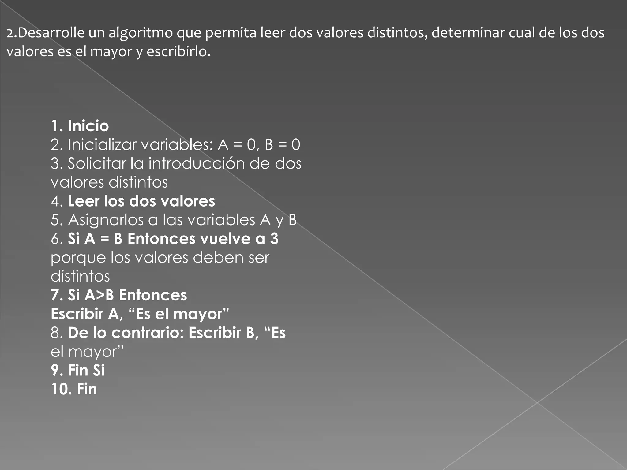 2.Desarrolle un algoritmo que permita leer dos valores distintos, determinar cual de los dos valores es el mayor y escribirlo.1. Inicio2. Inicializar variables: A = 0, B = 03. Solicitar la introducción de dosvalores distintos4. Leer los dos valores5. Asignarlos a las variables A y B6. Si A = B Entonces vuelve a 3porque los valores deben serdistintos7. Si A>B EntoncesEscribir A, “Es el mayor”8. De lo contrario: Escribir B, “Esel mayor”9. Fin Si10. Fin