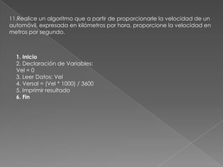 11.Realice un algoritmo que a partir de proporcionarle la velocidad de un automóvil, expresada en kilómetros por hora, proporcione la velocidad en metros por segundo.1. Inicio2. Declaración de Variables:Vel = 03. Leer Datos: Vel4. Versal = (Vel * 1000) / 36005. Imprimir resultado6. Fin