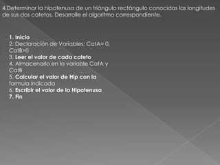 4.Determinar la hipotenusa de un triángulo rectángulo conocidas las longitudes de sus dos catetos. Desarrolle el algoritmo correspondiente.1. Inicio2. Declaración de Variables: CatA= 0,CatB=03. Leer el valor de cada cateto4. Almacenarlo en la variable CatA yCatB5. Calcular el valor de Hip con laformula indicada6. Escribir el valor de la Hipotenusa7. Fin