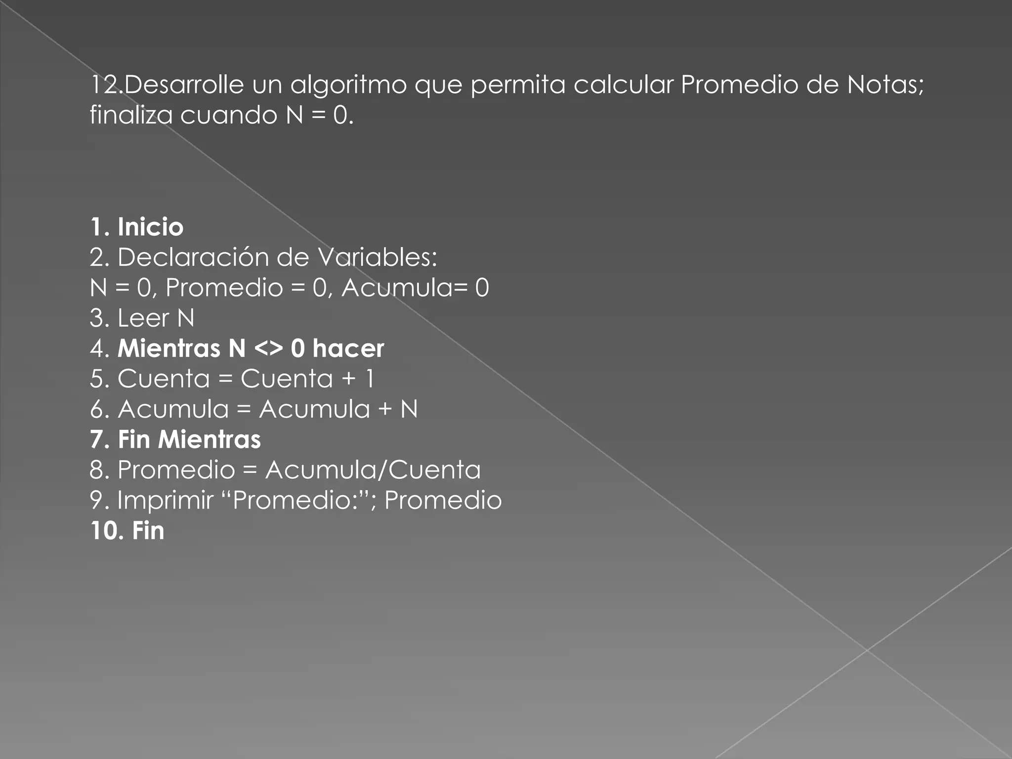 12.Desarrolle un algoritmo que permita calcular Promedio de Notas; finaliza cuando N = 0.1. Inicio2. Declaración de Variables:N = 0, Promedio = 0, Acumula= 03. Leer N4. Mientras N <> 0 hacer5. Cuenta = Cuenta + 16. Acumula = Acumula + N7. Fin Mientras8. Promedio = Acumula/Cuenta9. Imprimir “Promedio:”; Promedio10. Fin