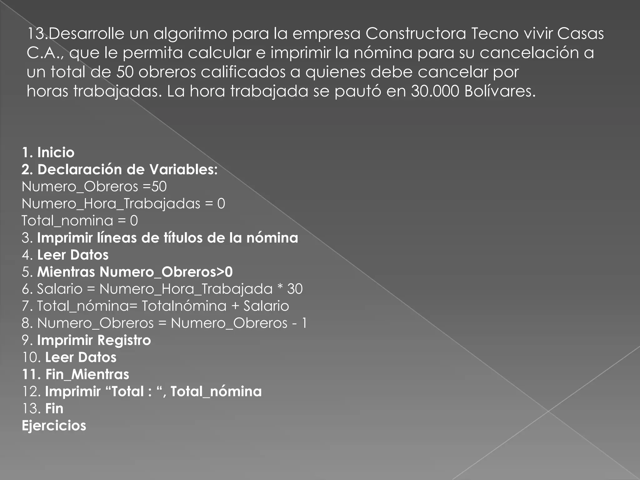13.Desarrolle un algoritmo para la empresa Constructora Tecno vivir Casas C.A., que le permita calcular e imprimir la nómina para su cancelación a un total de 50 obreros calificados a quienes debe cancelar porhoras trabajadas. La hora trabajada se pautó en 30.000 Bolívares.1. Inicio2. Declaración de Variables:Numero_Obreros =50Numero_Hora_Trabajadas = 0Total_nomina = 03. Imprimir líneas de títulos de la nómina4. Leer Datos5. Mientras Numero_Obreros>06. Salario = Numero_Hora_Trabajada * 307. Total_nómina= Totalnómina + Salario8. Numero_Obreros = Numero_Obreros - 19. Imprimir Registro10. Leer Datos11. Fin_Mientras12. Imprimir “Total : “, Total_nómina13. FinEjercicios