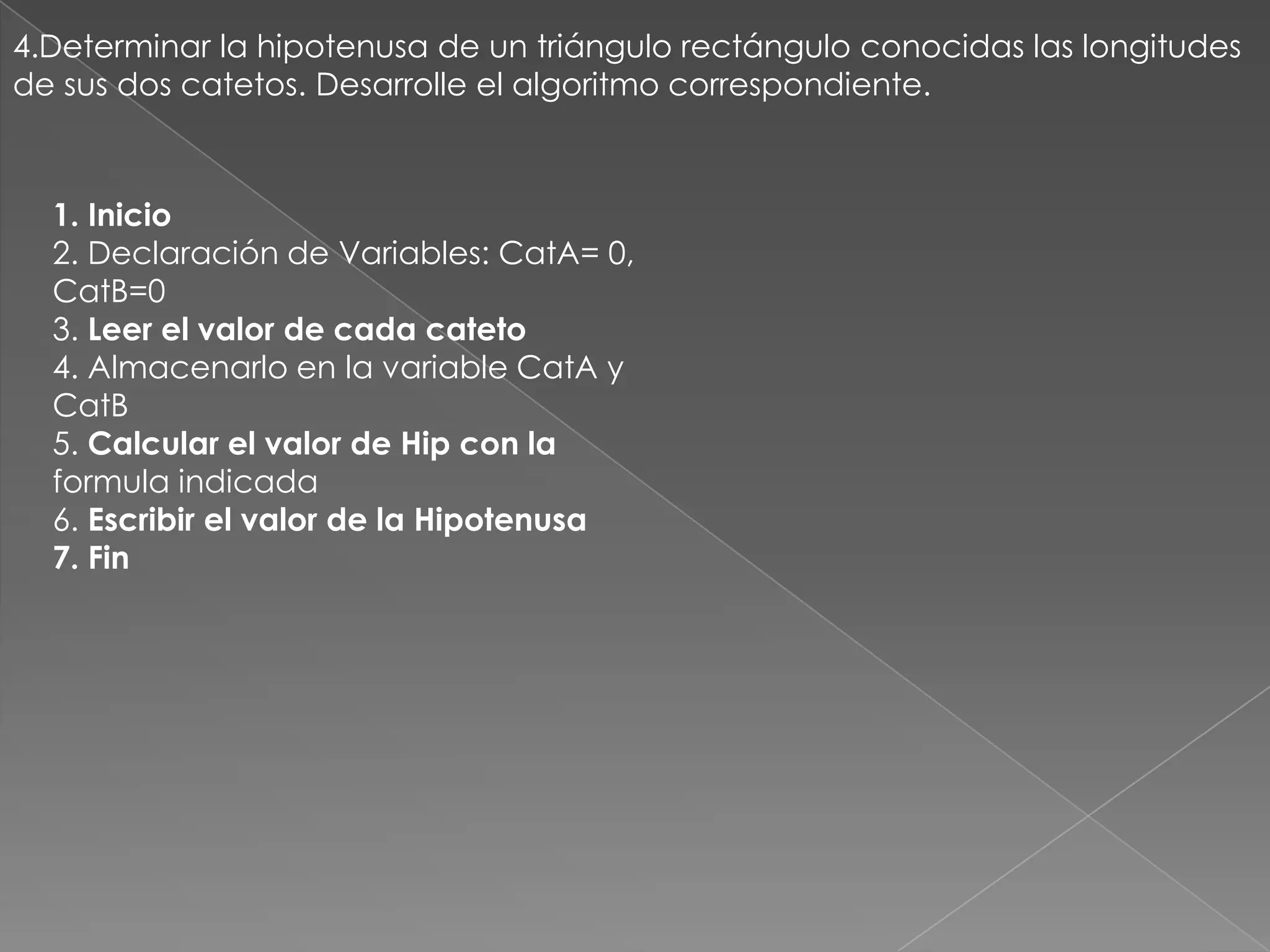4.Determinar la hipotenusa de un triángulo rectángulo conocidas las longitudes de sus dos catetos. Desarrolle el algoritmo correspondiente.1. Inicio2. Declaración de Variables: CatA= 0,CatB=03. Leer el valor de cada cateto4. Almacenarlo en la variable CatA yCatB5. Calcular el valor de Hip con laformula indicada6. Escribir el valor de la Hipotenusa7. Fin
