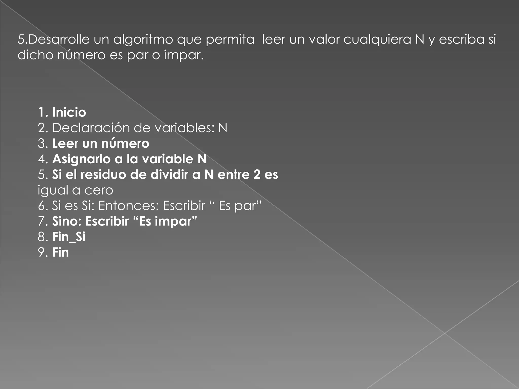 5.Desarrolle un algoritmo que permita  leer un valor cualquiera N y escriba si dicho número es par o impar.1. Inicio2. Declaración de variables: N3. Leer un número4. Asignarlo a la variable N5. Si el residuo de dividir a N entre 2 esigual a cero6. Si es Si: Entonces: Escribir “ Es par”7. Sino: Escribir “Es impar”8. Fin_Si9. Fin
