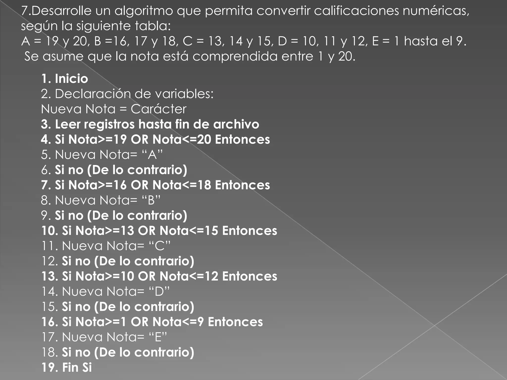 7.Desarrolle un algoritmo que permita convertir calificaciones numéricas, según la siguiente tabla:A = 19 y 20, B =16, 17 y 18, C = 13, 14 y 15, D = 10, 11 y 12, E = 1 hasta el 9.Se asume que la nota está comprendida entre 1 y 20.1. Inicio2. Declaración de variables:Nueva Nota = Carácter3. Leer registros hasta fin de archivo4. Si Nota>=19 OR Nota<=20 Entonces5. Nueva Nota= “A”6. Si no (De lo contrario)7. Si Nota>=16 OR Nota<=18 Entonces8. Nueva Nota= “B”9. Si no (De lo contrario)10. Si Nota>=13 OR Nota<=15 Entonces11. Nueva Nota= “C”12. Si no (De lo contrario)13. Si Nota>=10 OR Nota<=12 Entonces14. Nueva Nota= “D”15. Si no (De lo contrario)16. Si Nota>=1 OR Nota<=9 Entonces17. Nueva Nota= “E”18. Si no (De lo contrario)19. Fin Si