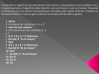 1.Desarrolle un algoritmo que permita leer tres valores y almacenarlos en las variables A, B y C respectivamente. El algoritmo debe imprimir cual es el mayor y cual es el menor. Recuerde constatar que los tres valores introducidos por el teclado sean valores distintos. Presente un mensaje de alerta en caso de que se detecte la introducción de valores iguales.1. Inicio2. Inicializar las variables A, B y C3. Leer los tres valores4. Almacenar en las variables A, By C5. Si A > B y A > C Entonces6. Escribir A “Es el mayor”7. Sino8. Si B > A y B > C Entonces9. Escribir B “Es el mayor”10. Sino11. Escribir C “Es el mayor”12. Fin Si13. Fin Si14. Fin