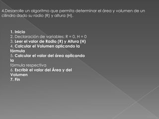 4.Desarrolle un algoritmo que permita determinar el área y volumen de un cilindro dado su radio (R) y altura (H).1. Inicio2. Declaración de variables: R = 0, H = 03. Leer el valor de Radio (R) y Altura (H)4. Calcular el Volumen aplicando la fórmula5. Calcular el valor del área aplicando lafórmula respectiva6. Escribir el valor del Área y del Volumen7. Fin