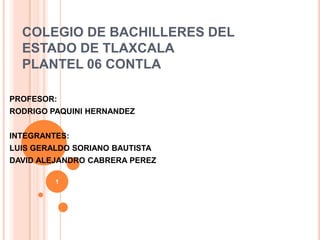 COLEGIO DE BACHILLERES DEL
  ESTADO DE TLAXCALA
  PLANTEL 06 CONTLA

PROFESOR:
RODRIGO PAQUINI HERNANDEZ


INTEGRANTES:
LUIS GERALDO SORIANO BAUTISTA
DAVID ALEJANDRO CABRERA PEREZ

         1
 