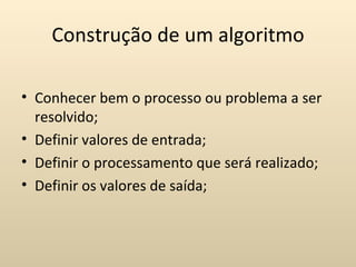 Construção de um algoritmo

• Conhecer bem o processo ou problema a ser
  resolvido;
• Definir valores de entrada;
• Definir o processamento que será realizado;
• Definir os valores de saída;
 